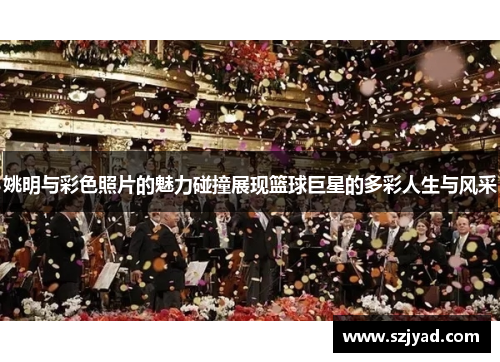 姚明与彩色照片的魅力碰撞展现篮球巨星的多彩人生与风采