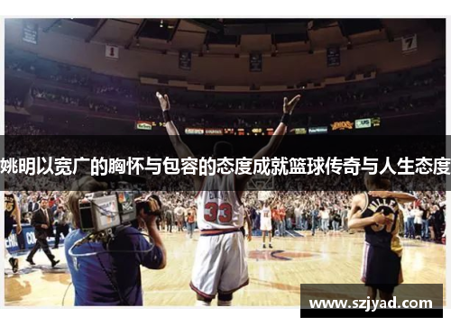 姚明以宽广的胸怀与包容的态度成就篮球传奇与人生态度