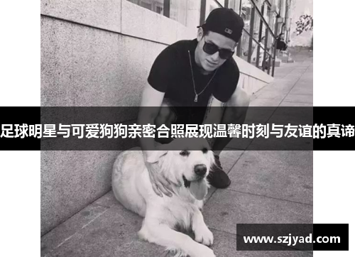 足球明星与可爱狗狗亲密合照展现温馨时刻与友谊的真谛