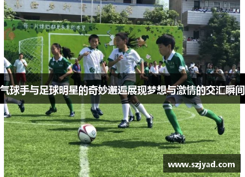气球手与足球明星的奇妙邂逅展现梦想与激情的交汇瞬间